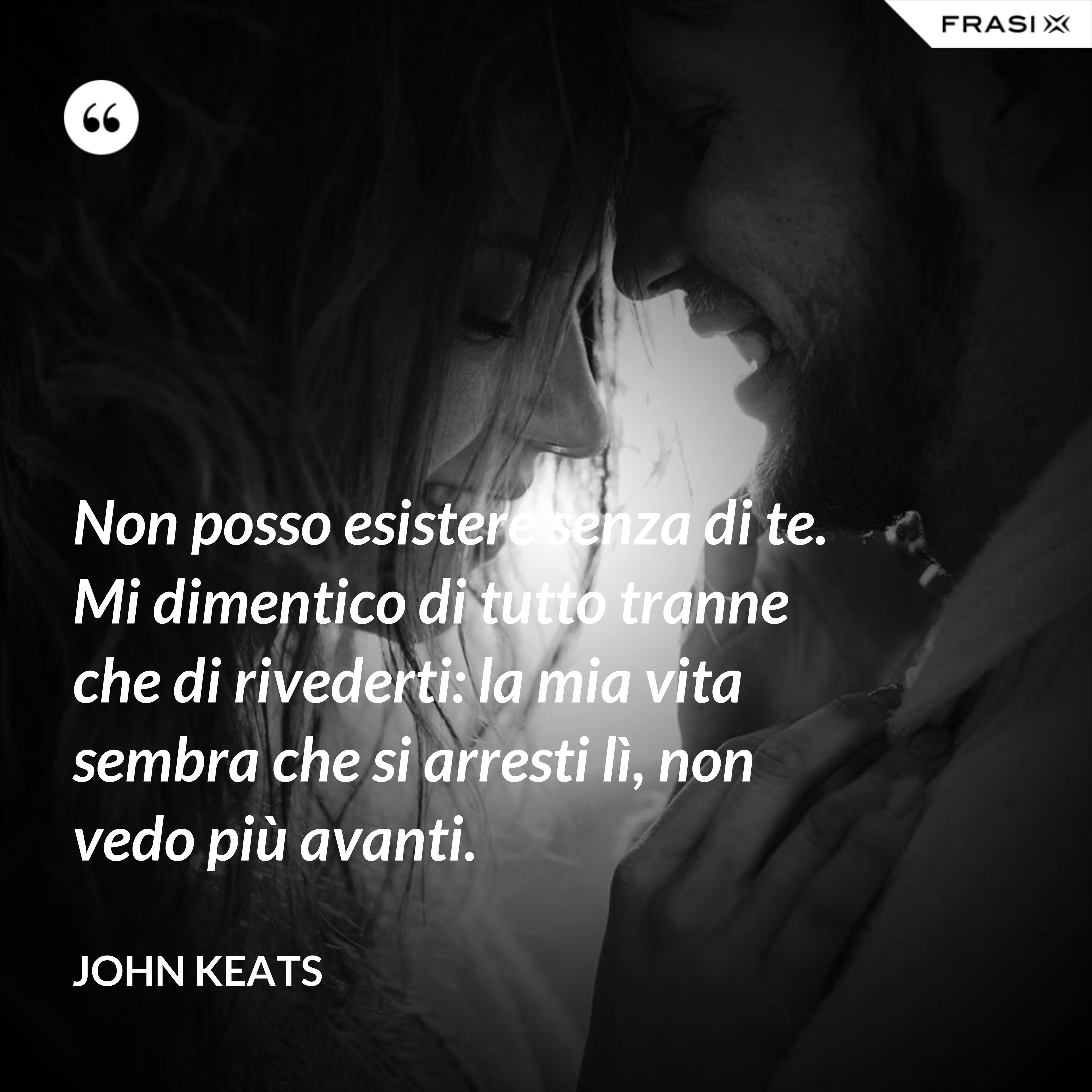 Non posso esistere senza di te. Mi dimentico di tutto tranne che di rivederti: la mia vita sembra che si arresti lì, non vedo più avanti. - John Keats