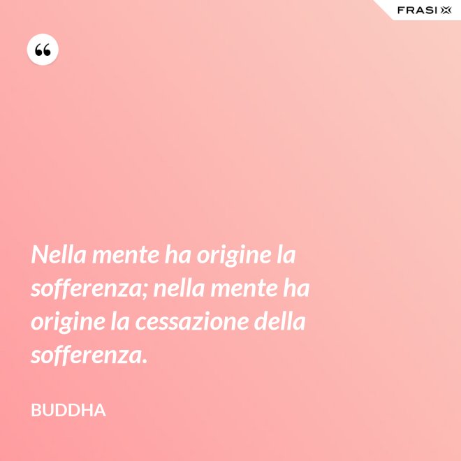 Nella mente ha origine la sofferenza; nella mente ha origine la cessazione della sofferenza. - Buddha