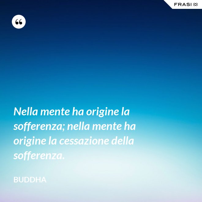 Nella mente ha origine la sofferenza; nella mente ha origine la cessazione della sofferenza. - Buddha