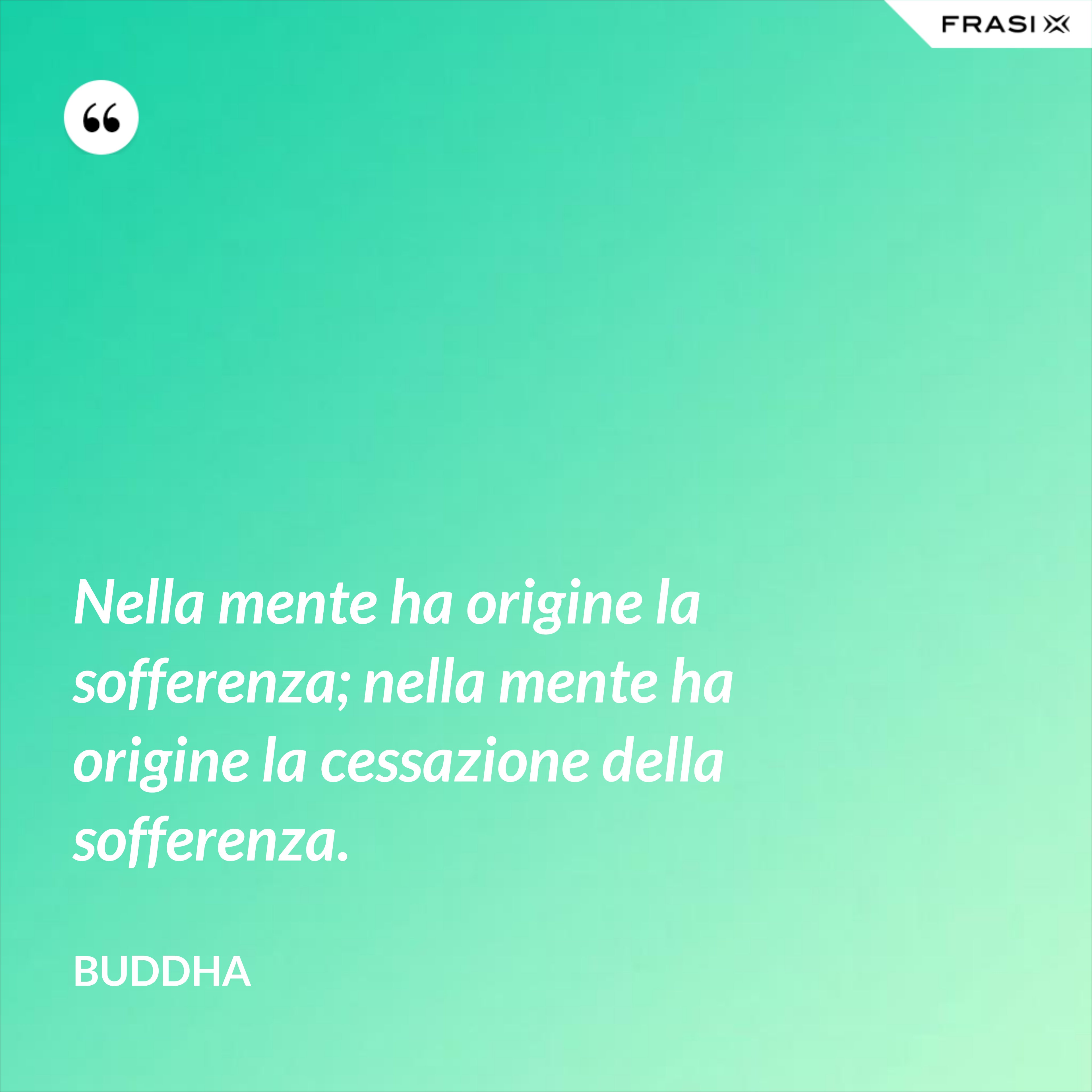 Nella mente ha origine la sofferenza; nella mente ha origine la cessazione della sofferenza. - Buddha