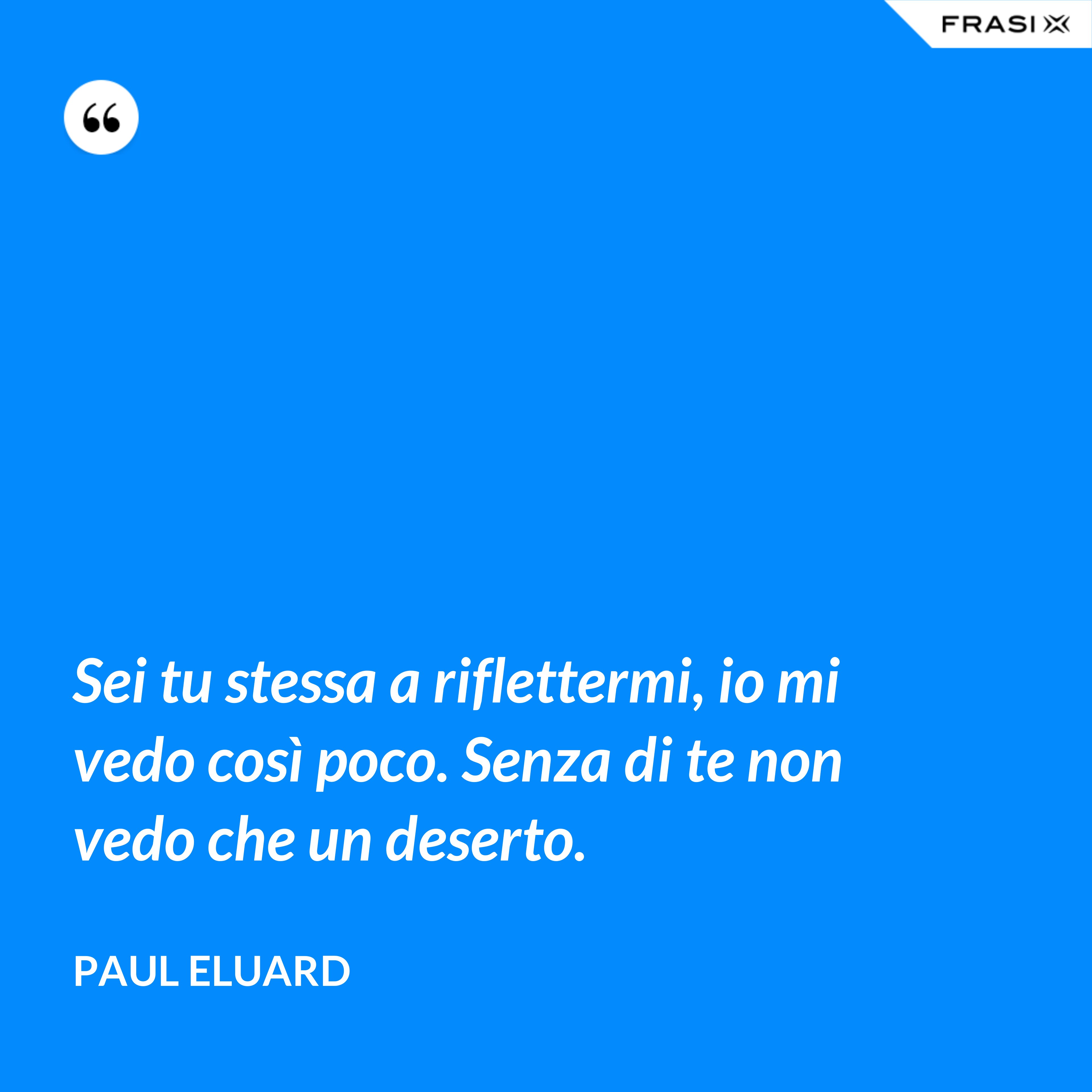 Sei tu stessa a riflettermi, io mi vedo così poco. Senza di te non vedo che un deserto. - Paul Eluard