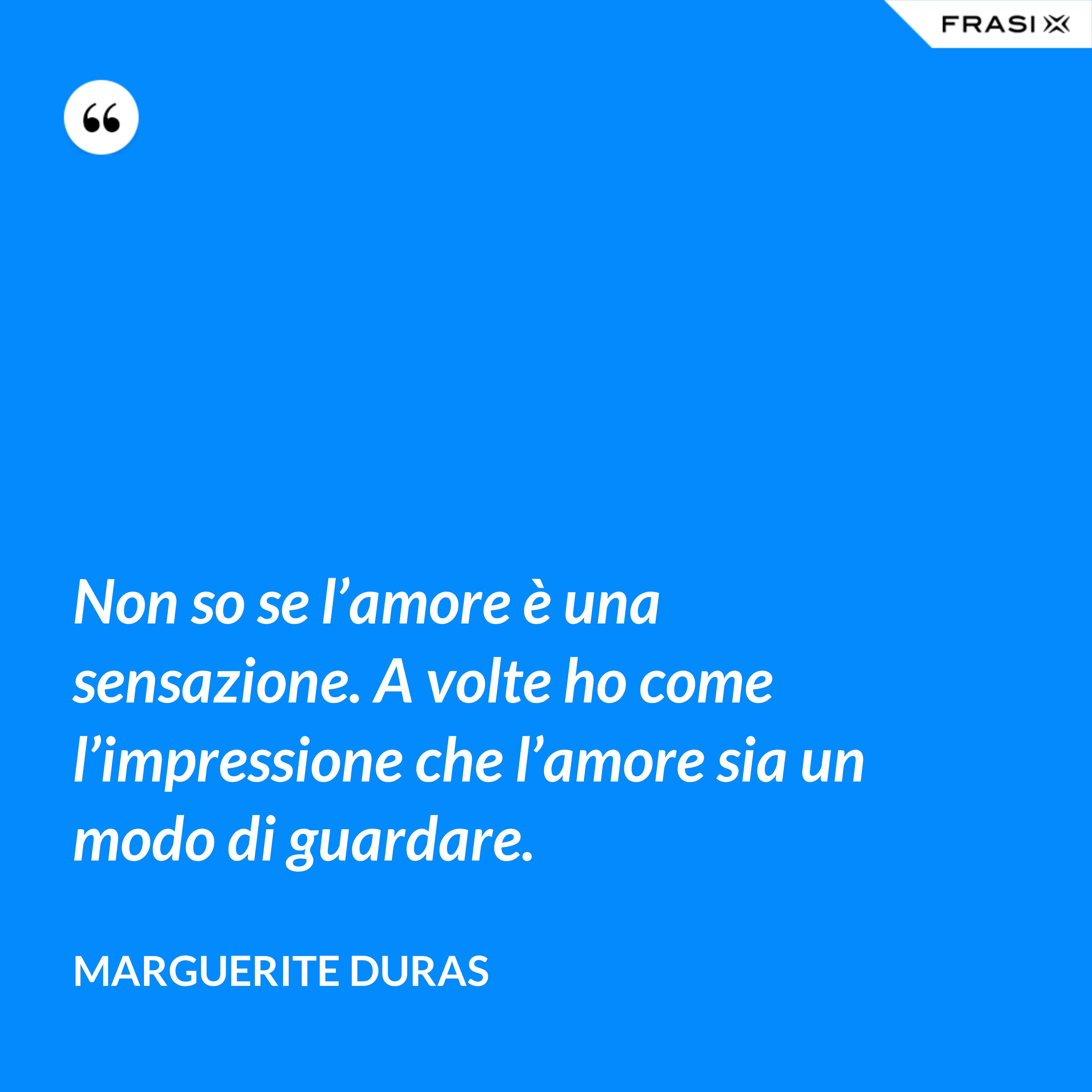 Non so se l’amore è una sensazione. A volte ho come l’impressione che l’amore sia un modo di guardare. - Marguerite Duras