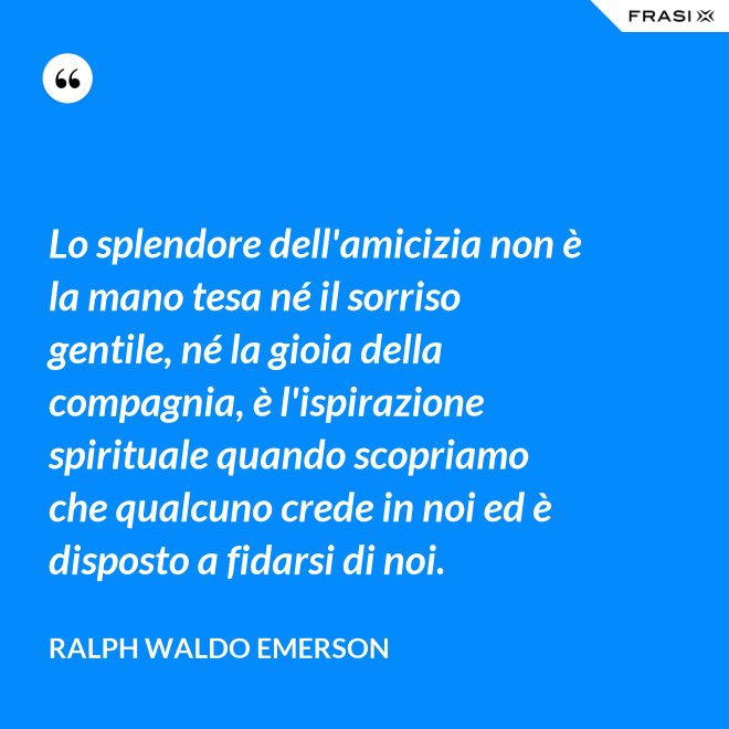 Lo splendore dell'amicizia non è la mano tesa né il sorriso gentile, né la gioia della compagnia, è l'ispirazione spirituale quando scopriamo che qualcuno crede in noi ed è disposto a fidarsi di noi. - Ralph Waldo Emerson