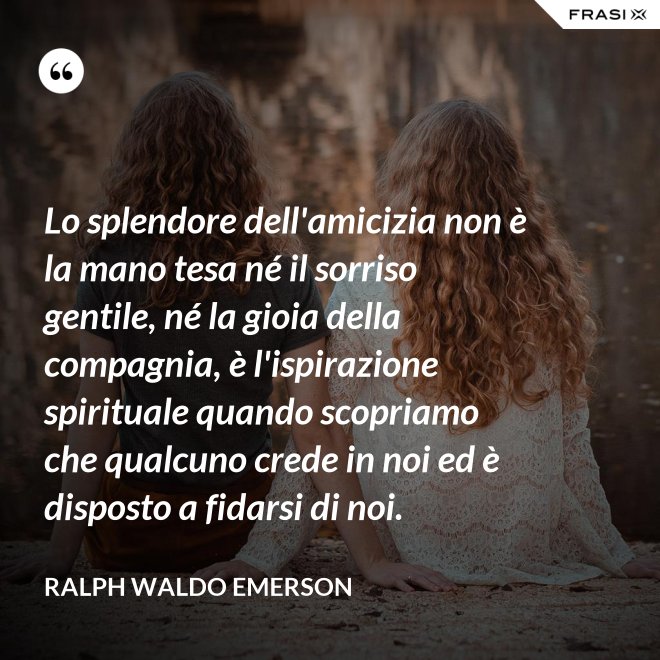 Lo splendore dell'amicizia non è la mano tesa né il sorriso gentile, né la gioia della compagnia, è l'ispirazione spirituale quando scopriamo che qualcuno crede in noi ed è disposto a fidarsi di noi. - Ralph Waldo Emerson