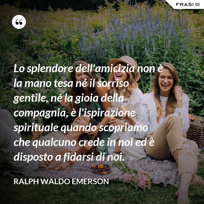 Lo splendore dell'amicizia non è la mano tesa né il sorriso gentile, né la gioia della compagnia, è l'ispirazione spirituale quando scopriamo che qualcuno crede in noi ed è disposto a fidarsi di noi. - Ralph Waldo Emerson