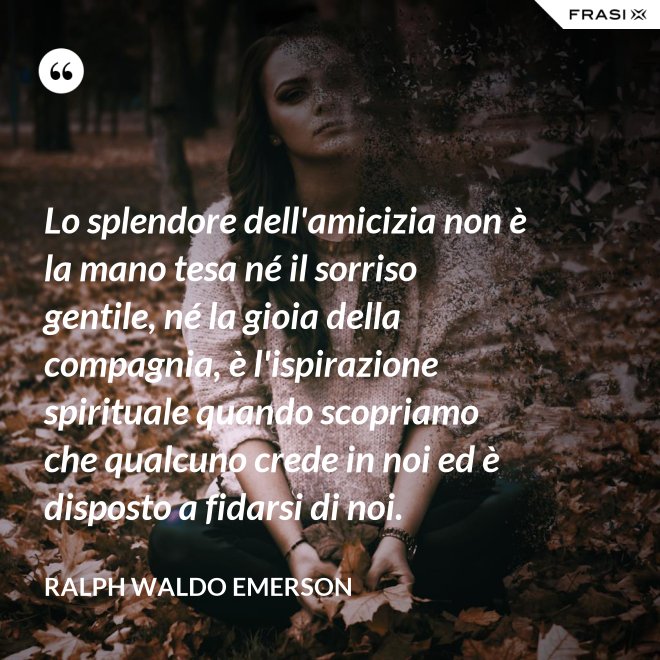 Lo splendore dell'amicizia non è la mano tesa né il sorriso gentile, né la gioia della compagnia, è l'ispirazione spirituale quando scopriamo che qualcuno crede in noi ed è disposto a fidarsi di noi. - Ralph Waldo Emerson