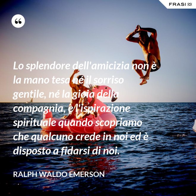 Lo splendore dell'amicizia non è la mano tesa né il sorriso gentile, né la gioia della compagnia, è l'ispirazione spirituale quando scopriamo che qualcuno crede in noi ed è disposto a fidarsi di noi. - Ralph Waldo Emerson