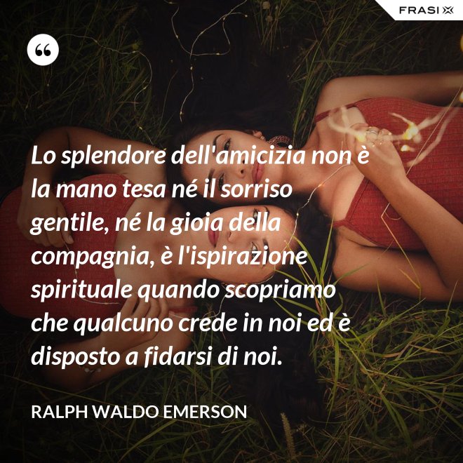 Lo splendore dell'amicizia non è la mano tesa né il sorriso gentile, né la gioia della compagnia, è l'ispirazione spirituale quando scopriamo che qualcuno crede in noi ed è disposto a fidarsi di noi. - Ralph Waldo Emerson