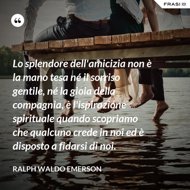 Lo splendore dell'amicizia non è la mano tesa né il sorriso gentile, né la gioia della compagnia, è l'ispirazione spirituale quando scopriamo che qualcuno crede in noi ed è disposto a fidarsi di noi. - Ralph Waldo Emerson