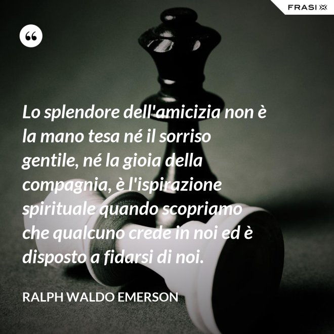 Lo splendore dell'amicizia non è la mano tesa né il sorriso gentile, né la gioia della compagnia, è l'ispirazione spirituale quando scopriamo che qualcuno crede in noi ed è disposto a fidarsi di noi. - Ralph Waldo Emerson