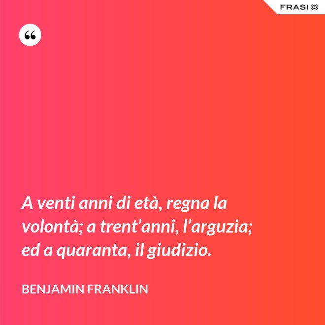 A venti anni di età, regna la volontà; a trent’anni, l’arguzia; ed a quaranta, il giudizio. - Benjamin Franklin