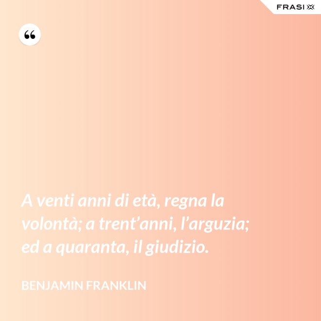 A venti anni di età, regna la volontà; a trent’anni, l’arguzia; ed a quaranta, il giudizio. - Benjamin Franklin