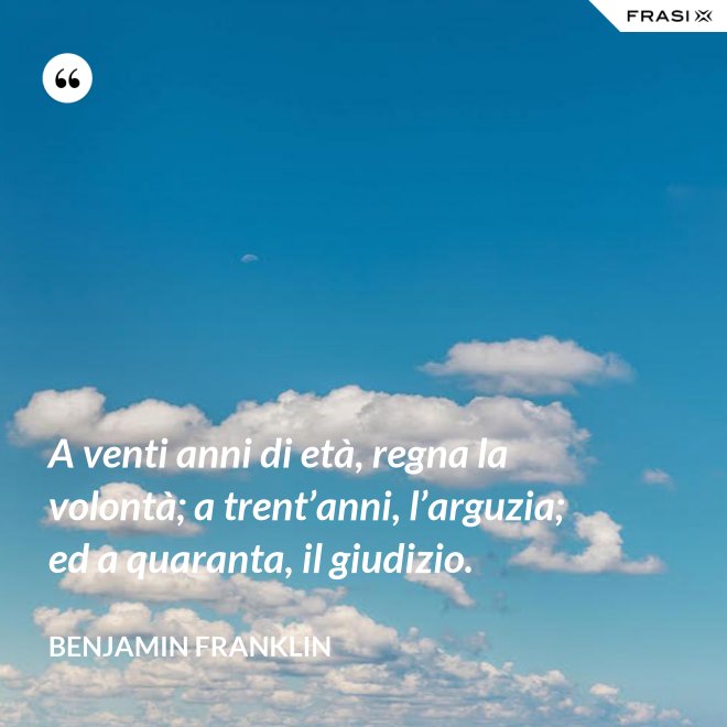 A venti anni di età, regna la volontà; a trent’anni, l’arguzia; ed a quaranta, il giudizio. - Benjamin Franklin