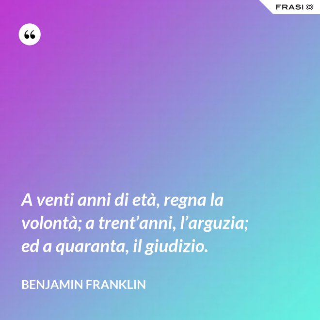 A venti anni di età, regna la volontà; a trent’anni, l’arguzia; ed a quaranta, il giudizio. - Benjamin Franklin