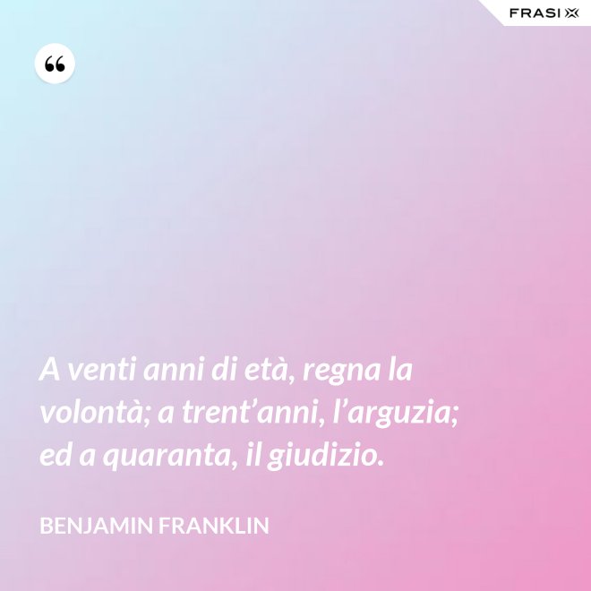 A venti anni di età, regna la volontà; a trent’anni, l’arguzia; ed a quaranta, il giudizio. - Benjamin Franklin