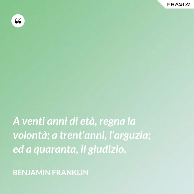 A venti anni di età, regna la volontà; a trent’anni, l’arguzia; ed a quaranta, il giudizio. - Benjamin Franklin