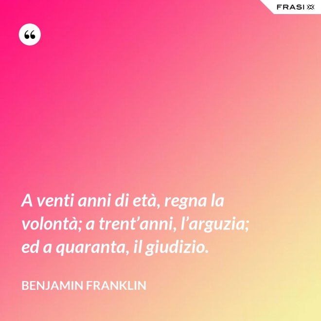 A venti anni di età, regna la volontà; a trent’anni, l’arguzia; ed a quaranta, il giudizio. - Benjamin Franklin