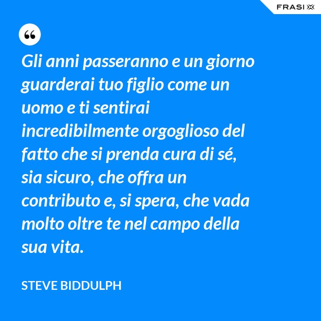 Gli anni passeranno e un giorno guarderai tuo figlio come un uomo e ti sentirai incredibilmente orgoglioso del fatto che si prenda cura di sé, sia sicuro, che offra un contributo e, si spera, che vada molto oltre te nel campo della sua vita. - Steve Biddulph