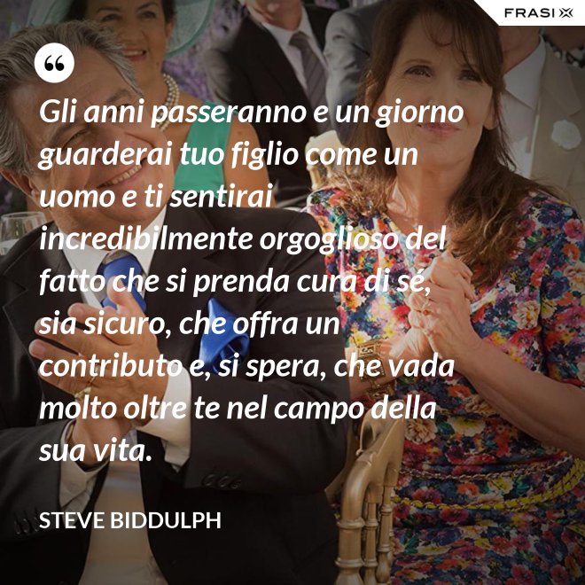 Gli anni passeranno e un giorno guarderai tuo figlio come un uomo e ti sentirai incredibilmente orgoglioso del fatto che si prenda cura di sé, sia sicuro, che offra un contributo e, si spera, che vada molto oltre te nel campo della sua vita. - Steve Biddulph