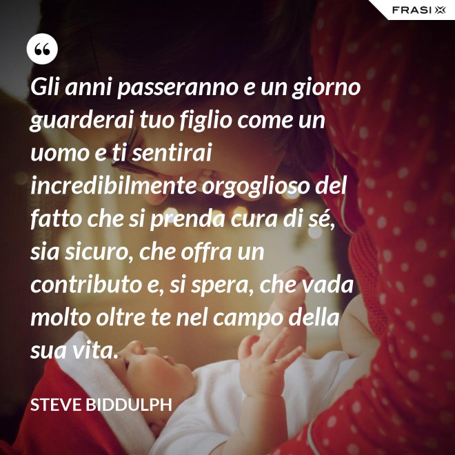 Gli anni passeranno e un giorno guarderai tuo figlio come un uomo e ti sentirai incredibilmente orgoglioso del fatto che si prenda cura di sé, sia sicuro, che offra un contributo e, si spera, che vada molto oltre te nel campo della sua vita. - Steve Biddulph