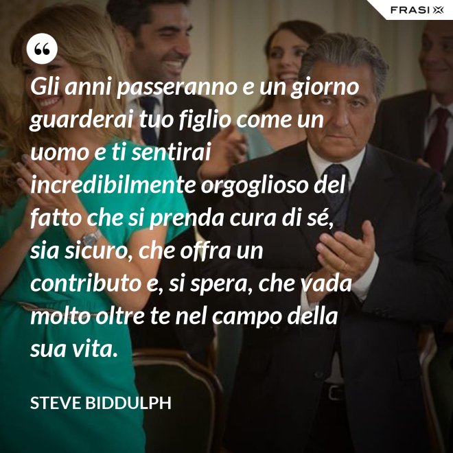 Gli anni passeranno e un giorno guarderai tuo figlio come un uomo e ti sentirai incredibilmente orgoglioso del fatto che si prenda cura di sé, sia sicuro, che offra un contributo e, si spera, che vada molto oltre te nel campo della sua vita. - Steve Biddulph