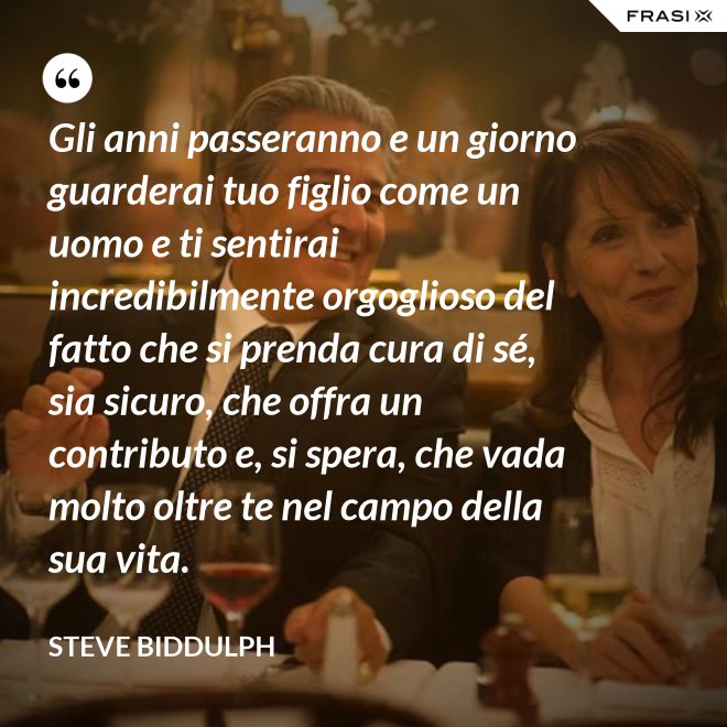Gli anni passeranno e un giorno guarderai tuo figlio come un uomo e ti sentirai incredibilmente orgoglioso del fatto che si prenda cura di sé, sia sicuro, che offra un contributo e, si spera, che vada molto oltre te nel campo della sua vita. - Steve Biddulph