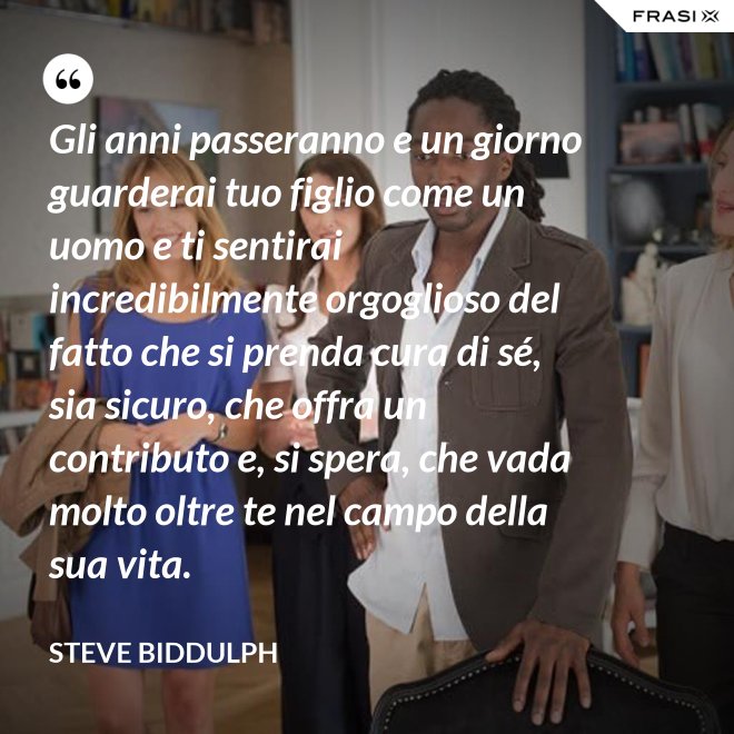 Gli anni passeranno e un giorno guarderai tuo figlio come un uomo e ti sentirai incredibilmente orgoglioso del fatto che si prenda cura di sé, sia sicuro, che offra un contributo e, si spera, che vada molto oltre te nel campo della sua vita. - Steve Biddulph