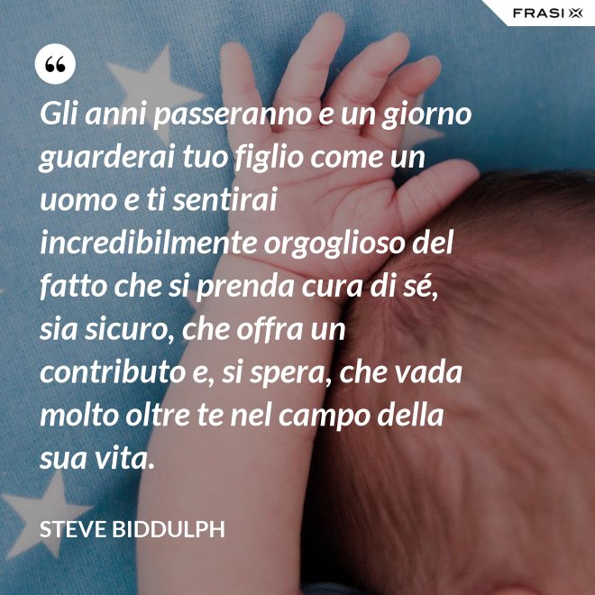 Gli anni passeranno e un giorno guarderai tuo figlio come un uomo e ti sentirai incredibilmente orgoglioso del fatto che si prenda cura di sé, sia sicuro, che offra un contributo e, si spera, che vada molto oltre te nel campo della sua vita. - Steve Biddulph