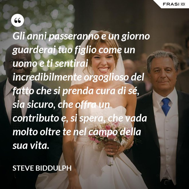 Gli anni passeranno e un giorno guarderai tuo figlio come un uomo e ti sentirai incredibilmente orgoglioso del fatto che si prenda cura di sé, sia sicuro, che offra un contributo e, si spera, che vada molto oltre te nel campo della sua vita. - Steve Biddulph