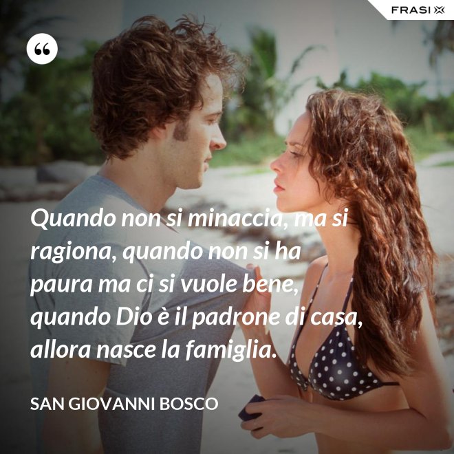 Quando non si minaccia, ma si ragiona, quando non si ha paura ma ci si vuole bene, quando Dio è il padrone di casa, allora nasce la famiglia. - San Giovanni Bosco