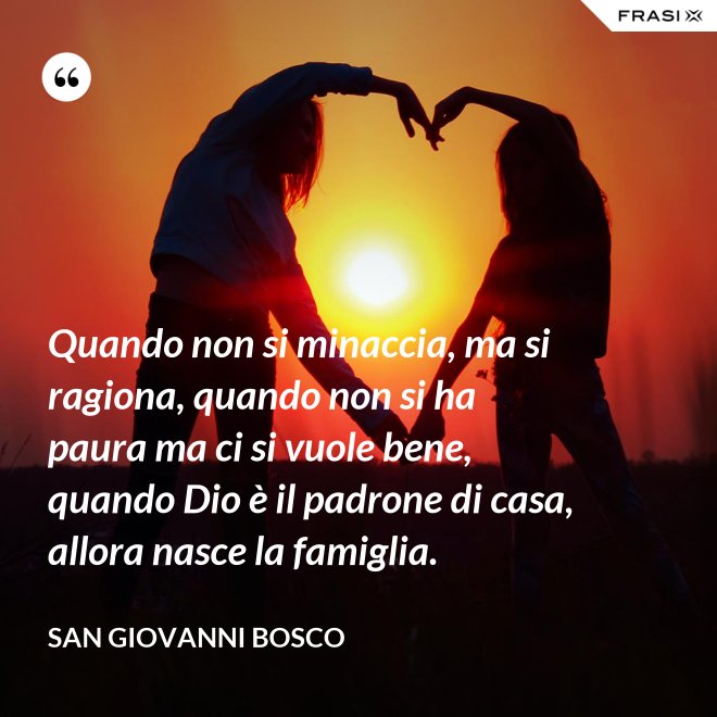 Quando non si minaccia, ma si ragiona, quando non si ha paura ma ci si vuole bene, quando Dio è il padrone di casa, allora nasce la famiglia. - San Giovanni Bosco
