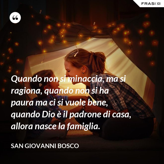 Quando non si minaccia, ma si ragiona, quando non si ha paura ma ci si vuole bene, quando Dio è il padrone di casa, allora nasce la famiglia. - San Giovanni Bosco