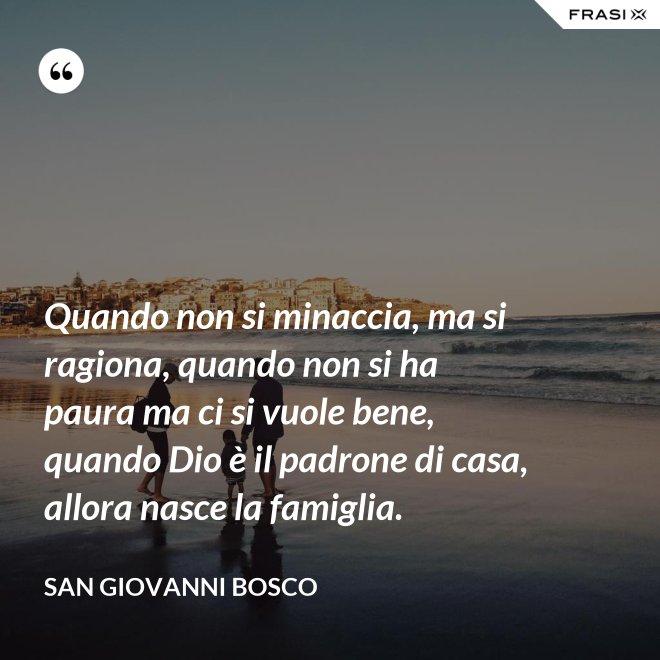Quando non si minaccia, ma si ragiona, quando non si ha paura ma ci si vuole bene, quando Dio è il padrone di casa, allora nasce la famiglia. - San Giovanni Bosco
