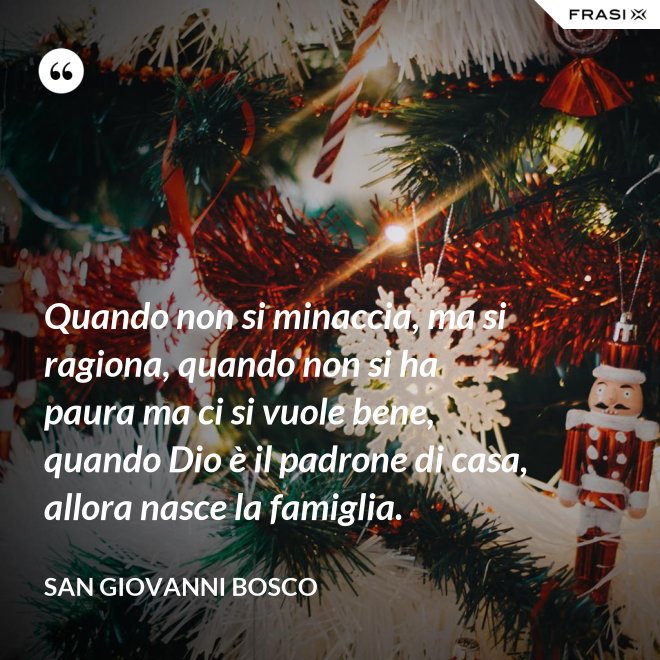 Quando non si minaccia, ma si ragiona, quando non si ha paura ma ci si vuole bene, quando Dio è il padrone di casa, allora nasce la famiglia. - San Giovanni Bosco