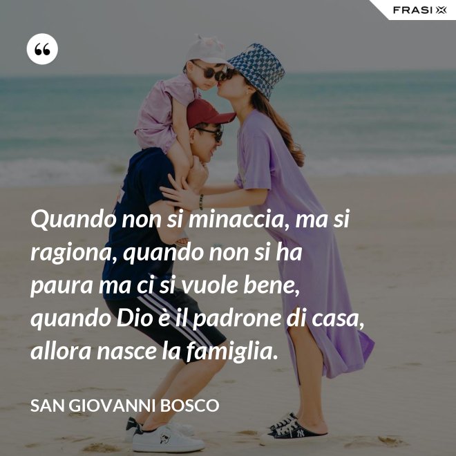 Quando non si minaccia, ma si ragiona, quando non si ha paura ma ci si vuole bene, quando Dio è il padrone di casa, allora nasce la famiglia. - San Giovanni Bosco