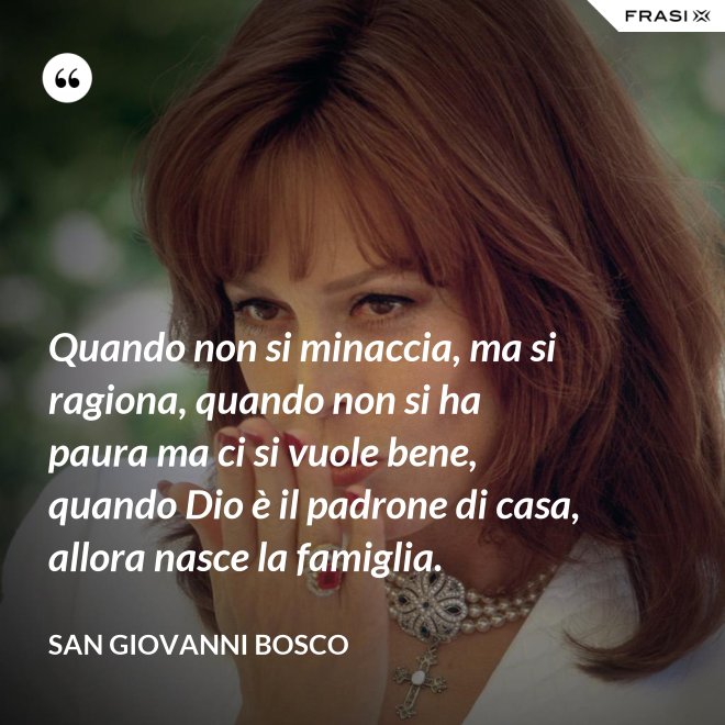 Quando non si minaccia, ma si ragiona, quando non si ha paura ma ci si vuole bene, quando Dio è il padrone di casa, allora nasce la famiglia. - San Giovanni Bosco