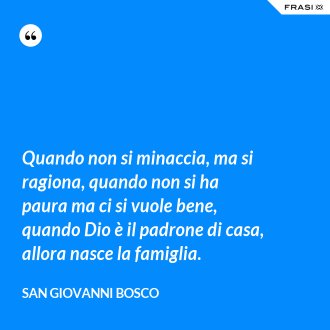 Quando non si minaccia, ma si ragiona, quando non si ha paura ma ci si vuole bene, quando Dio è il padrone di casa, allora nasce la famiglia. - San Giovanni Bosco