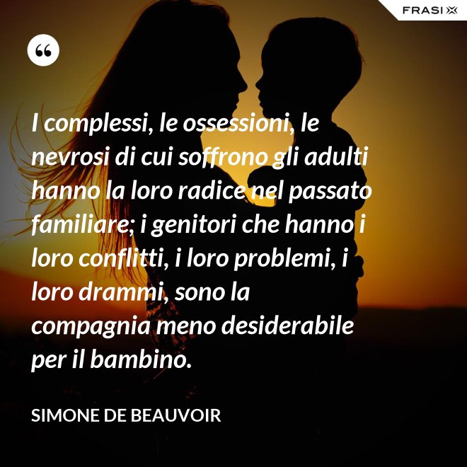 I complessi, le ossessioni, le nevrosi di cui soffrono gli adulti hanno la loro radice nel passato familiare; i genitori che hanno i loro conflitti, i loro problemi, i loro drammi, sono la compagnia meno desiderabile per il bambino. - Simone De Beauvoir
