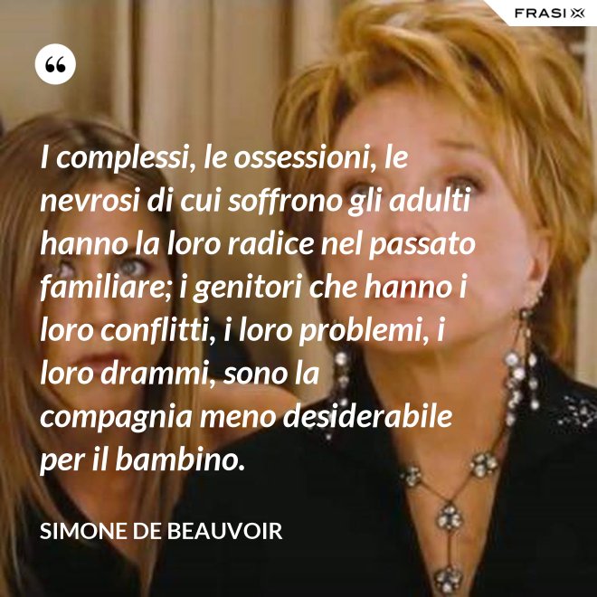 I complessi, le ossessioni, le nevrosi di cui soffrono gli adulti hanno la loro radice nel passato familiare; i genitori che hanno i loro conflitti, i loro problemi, i loro drammi, sono la compagnia meno desiderabile per il bambino. - Simone De Beauvoir