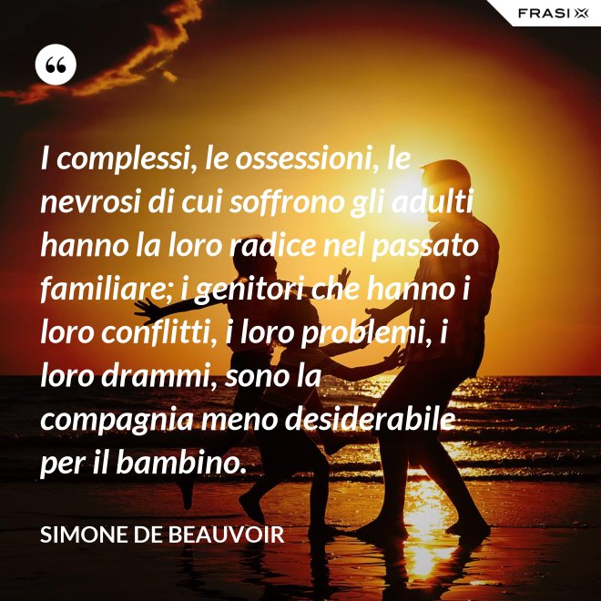 I complessi, le ossessioni, le nevrosi di cui soffrono gli adulti hanno la loro radice nel passato familiare; i genitori che hanno i loro conflitti, i loro problemi, i loro drammi, sono la compagnia meno desiderabile per il bambino. - Simone De Beauvoir