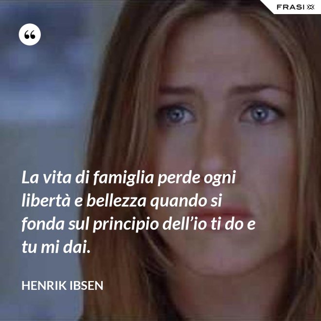 La vita di famiglia perde ogni libertà e bellezza quando si fonda sul principio dell’io ti do e tu mi dai. - Henrik Ibsen