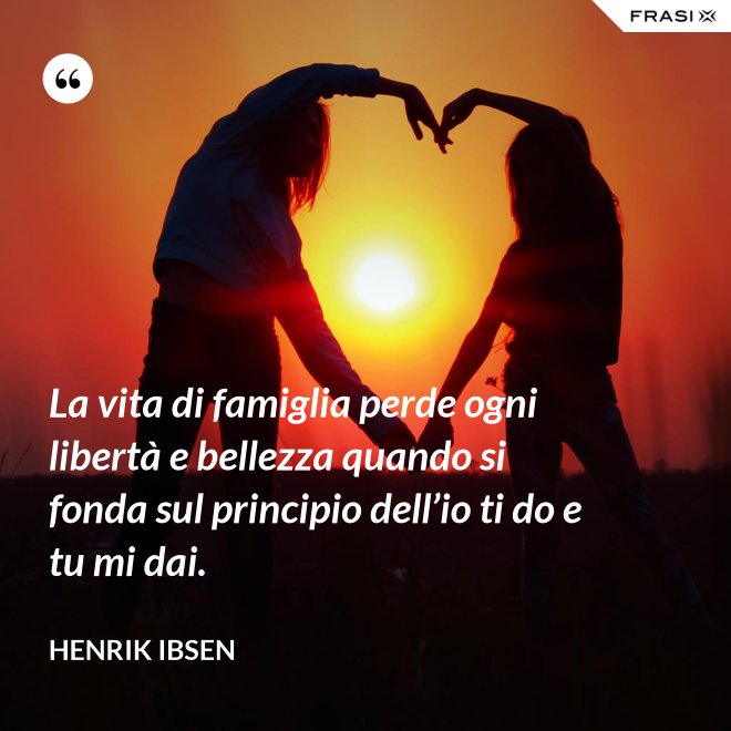 La vita di famiglia perde ogni libertà e bellezza quando si fonda sul principio dell’io ti do e tu mi dai. - Henrik Ibsen