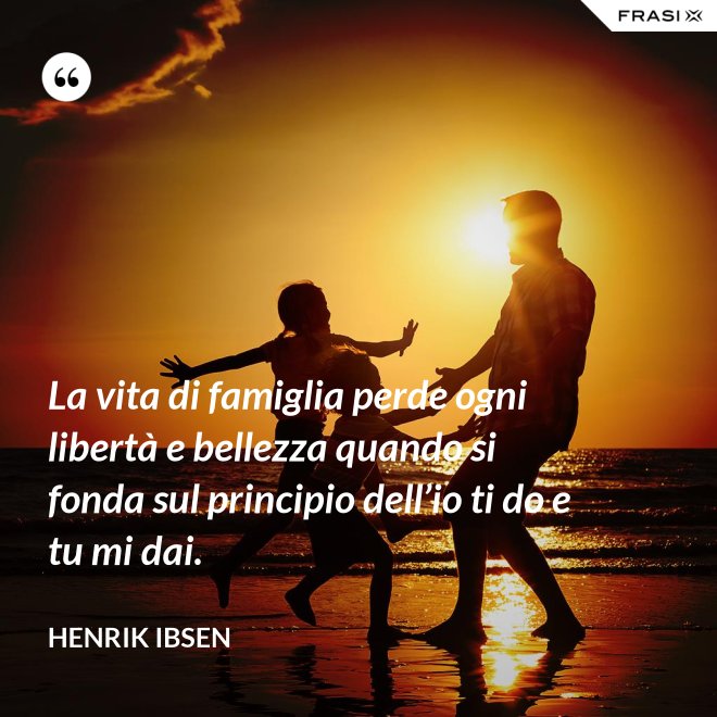 La vita di famiglia perde ogni libertà e bellezza quando si fonda sul principio dell’io ti do e tu mi dai. - Henrik Ibsen