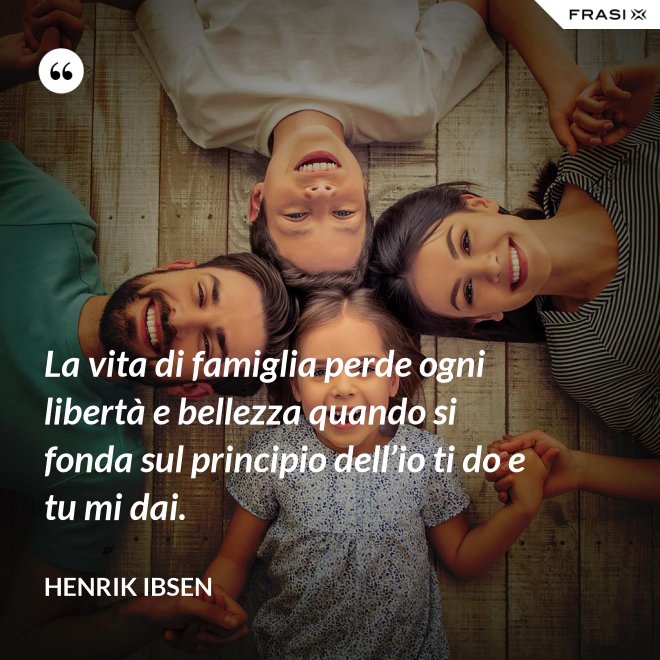 La vita di famiglia perde ogni libertà e bellezza quando si fonda sul principio dell’io ti do e tu mi dai. - Henrik Ibsen