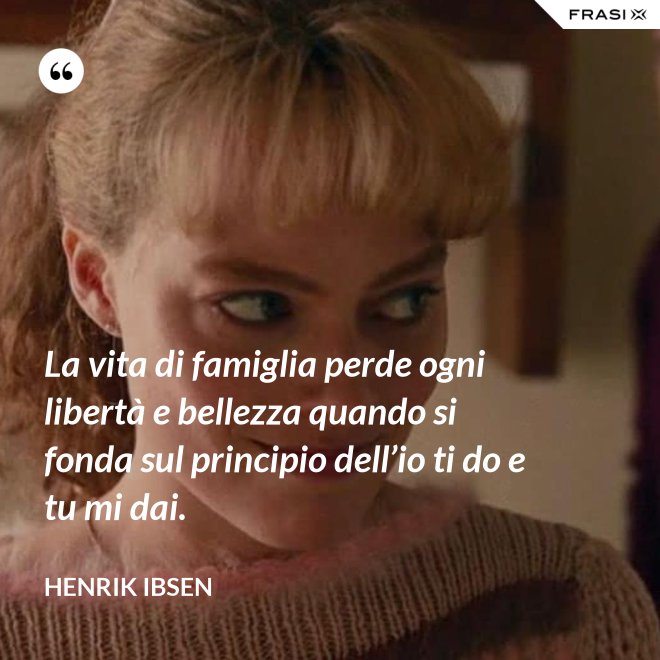 La vita di famiglia perde ogni libertà e bellezza quando si fonda sul principio dell’io ti do e tu mi dai. - Henrik Ibsen