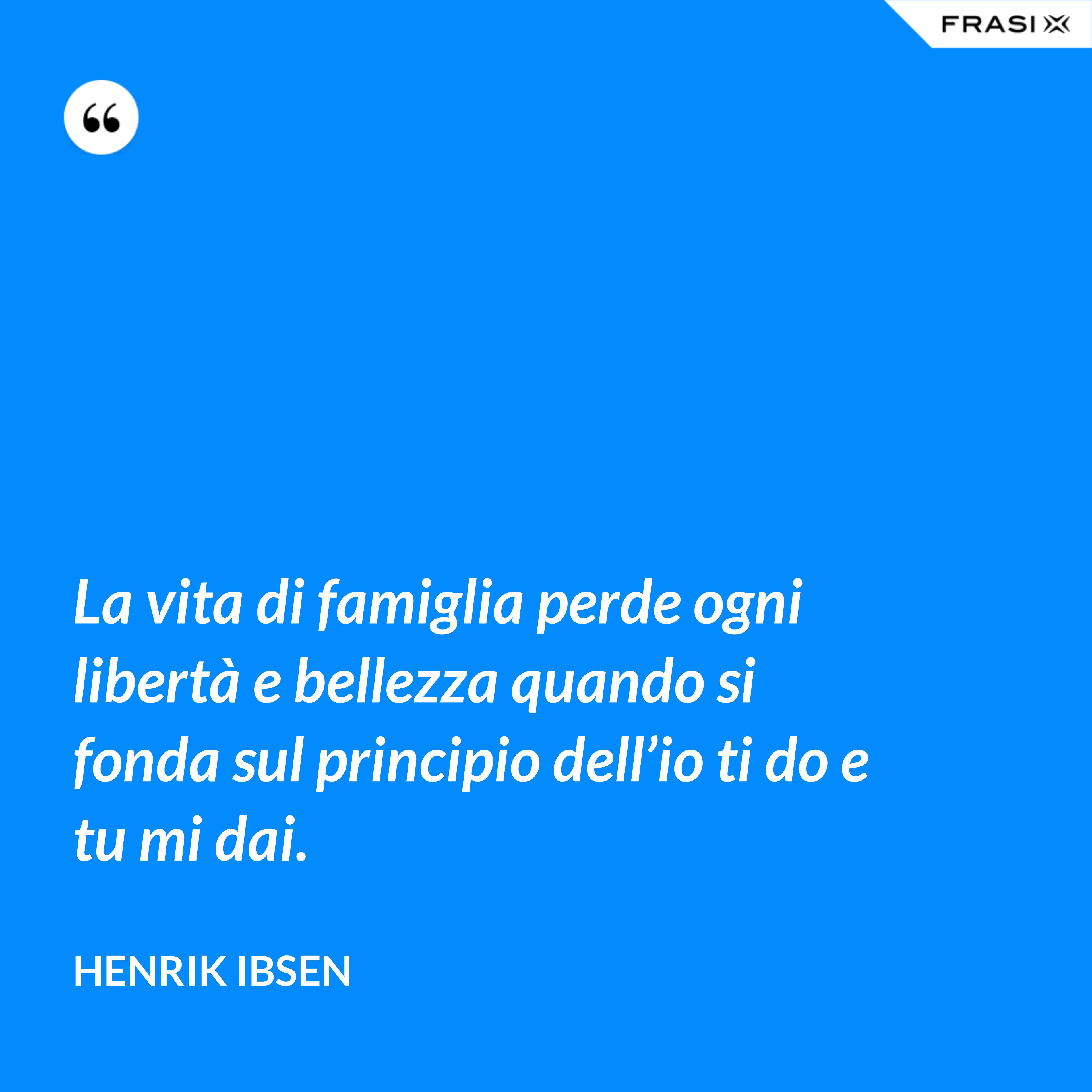 La vita di famiglia perde ogni libertà e bellezza quando si fonda sul principio dell’io ti do e tu mi dai. - Henrik Ibsen