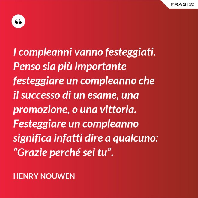I compleanni vanno festeggiati. Penso sia più importante festeggiare un compleanno che il successo di un esame, una promozione, o una vittoria. Festeggiare un compleanno significa infatti dire a qualcuno: “Grazie perché sei tu”. - Henry Nouwen