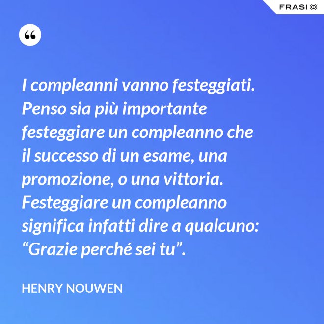 I compleanni vanno festeggiati. Penso sia più importante festeggiare un compleanno che il successo di un esame, una promozione, o una vittoria. Festeggiare un compleanno significa infatti dire a qualcuno: “Grazie perché sei tu”. - Henry Nouwen