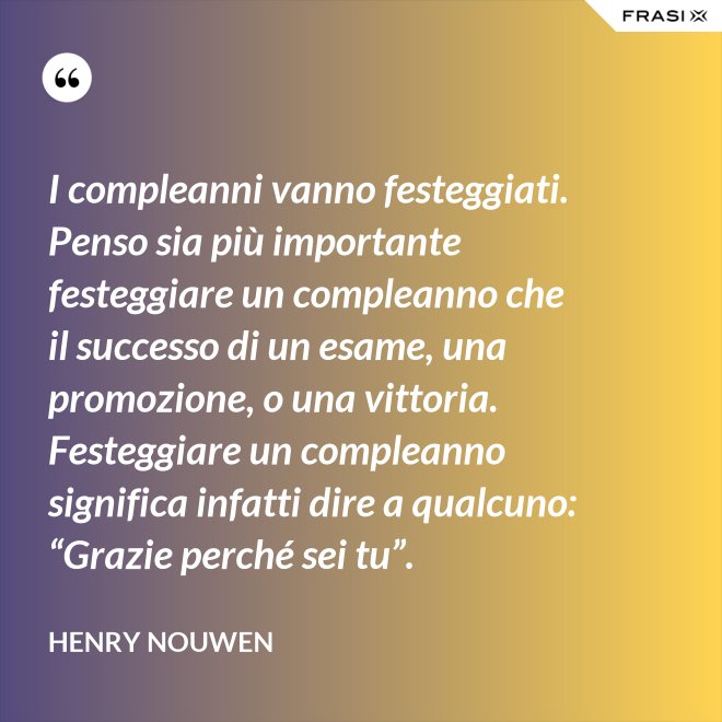 I compleanni vanno festeggiati. Penso sia più importante festeggiare un compleanno che il successo di un esame, una promozione, o una vittoria. Festeggiare un compleanno significa infatti dire a qualcuno: “Grazie perché sei tu”. - Henry Nouwen