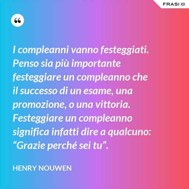 I compleanni vanno festeggiati. Penso sia più importante festeggiare un compleanno che il successo di un esame, una promozione, o una vittoria. Festeggiare un compleanno significa infatti dire a qualcuno: “Grazie perché sei tu”. - Henry Nouwen